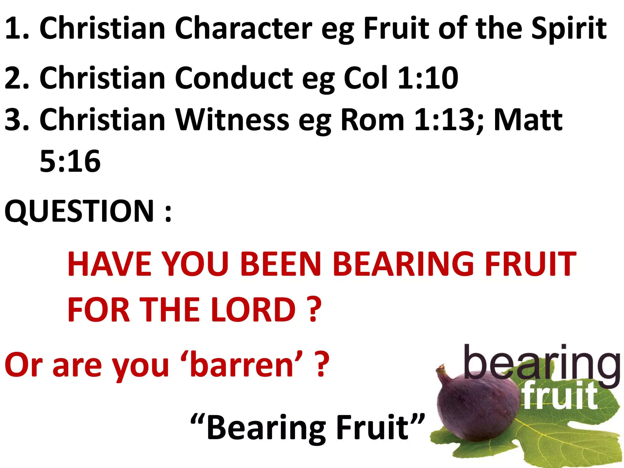1. Christian Character eg Fruit of the Spirit
2. Christian Conduct eg Col 1:10
3. Christian Witness eg Rom 1:13; Matt
   5:16
QUESTION :
    HAVE YOU BEEN BEARING FRUIT
    FOR THE LORD ?
Or are you ‘barren’ ?
             “Bearing Fruit”
 