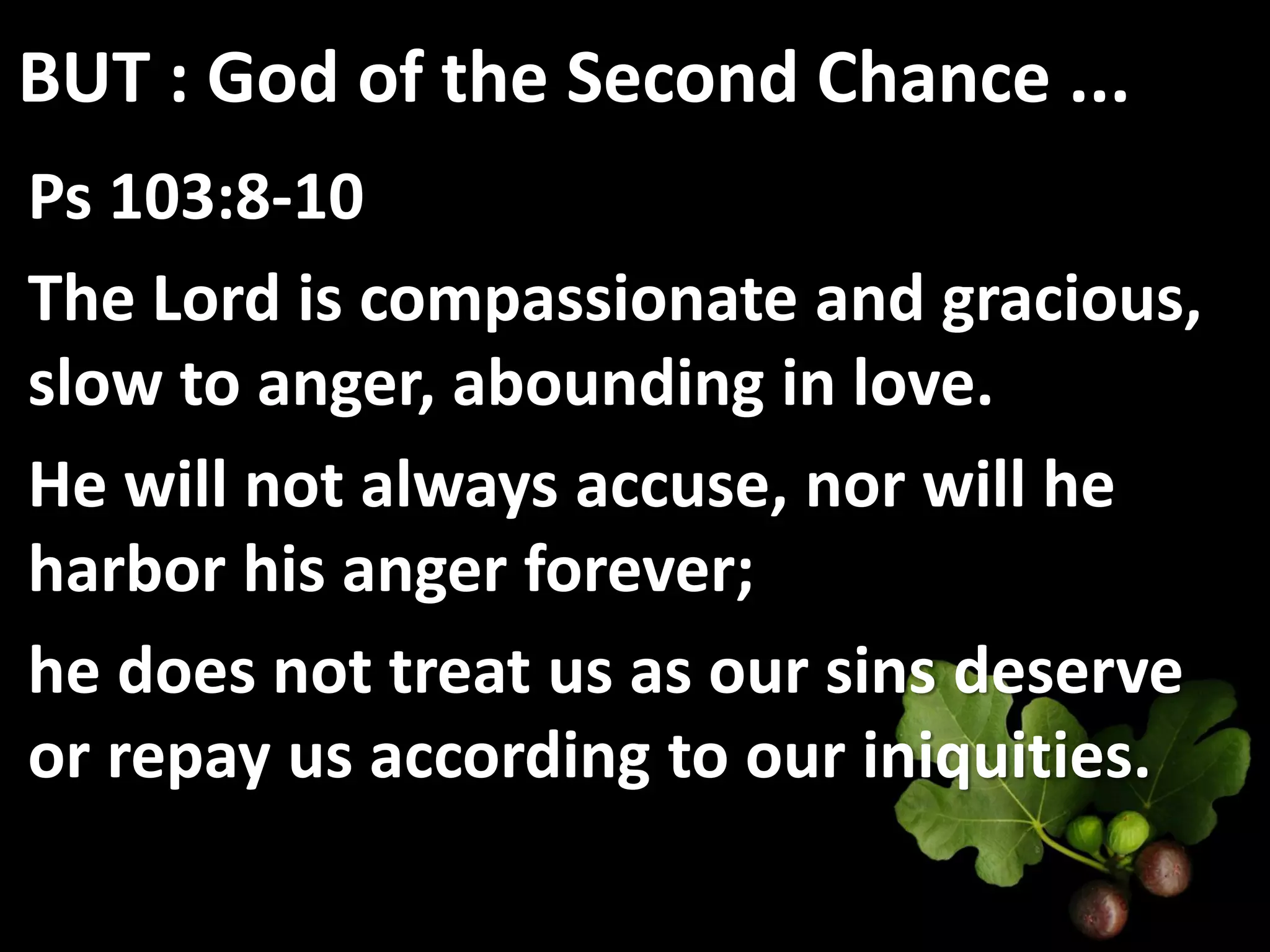 BUT : God of the Second Chance ...
Ps 103:8-10
The Lord is compassionate and gracious,
slow to anger, abounding in love.
He will not always accuse, nor will he
harbor his anger forever;
he does not treat us as our sins deserve
or repay us according to our iniquities.
 