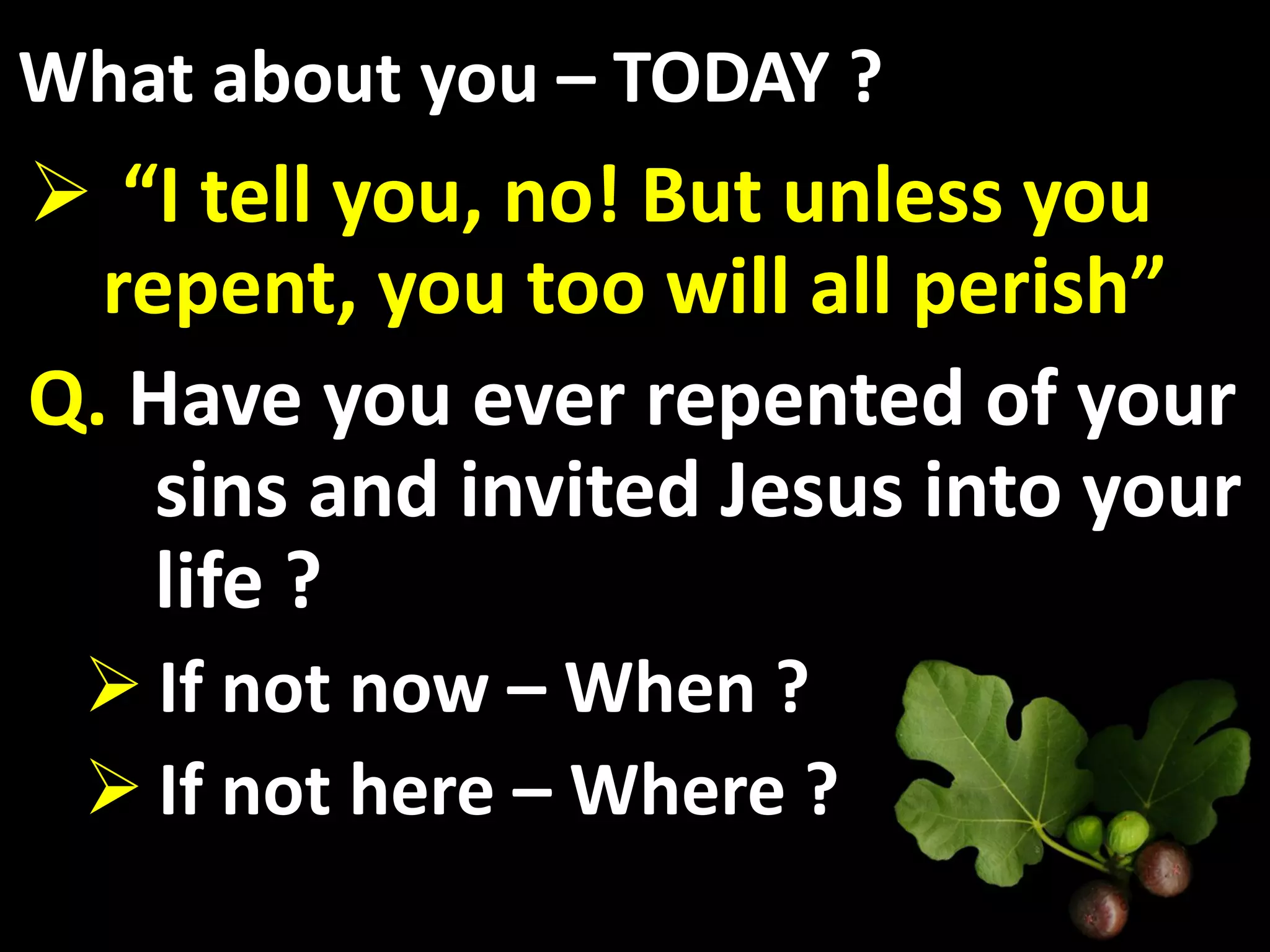 What about you – TODAY ?
 “I tell you, no! But unless you
  repent, you too will all perish”
Q. Have you ever repented of your
    sins and invited Jesus into your
    life ?
  If not now – When ?
  If not here – Where ?
 