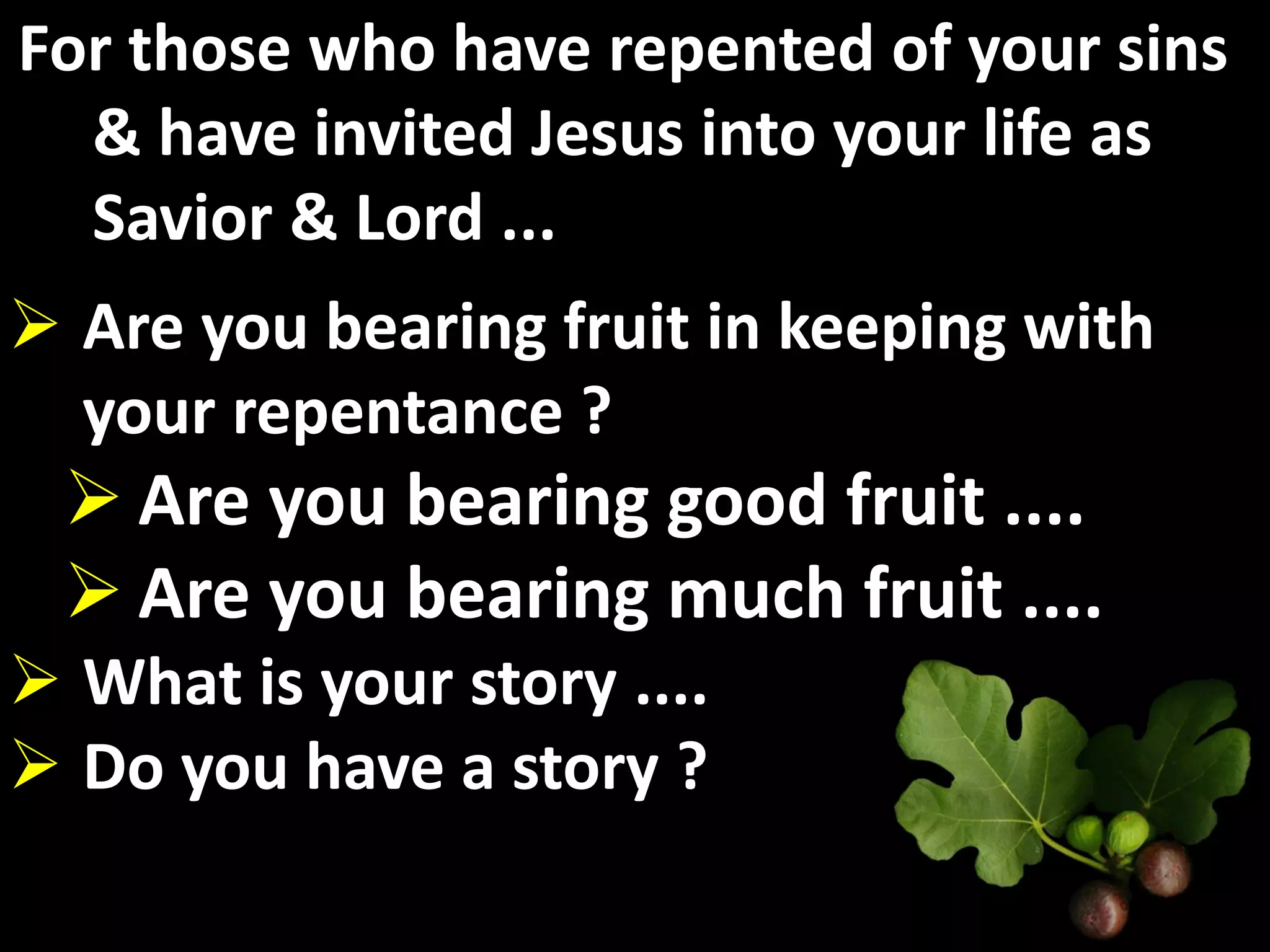 For those who have repented of your sins
  & have invited Jesus into your life as
  Savior & Lord ...
 Are you bearing fruit in keeping with
  your repentance ?
  Are you bearing good fruit ....
  Are you bearing much fruit ....
 What is your story ....
 Do you have a story ?
 