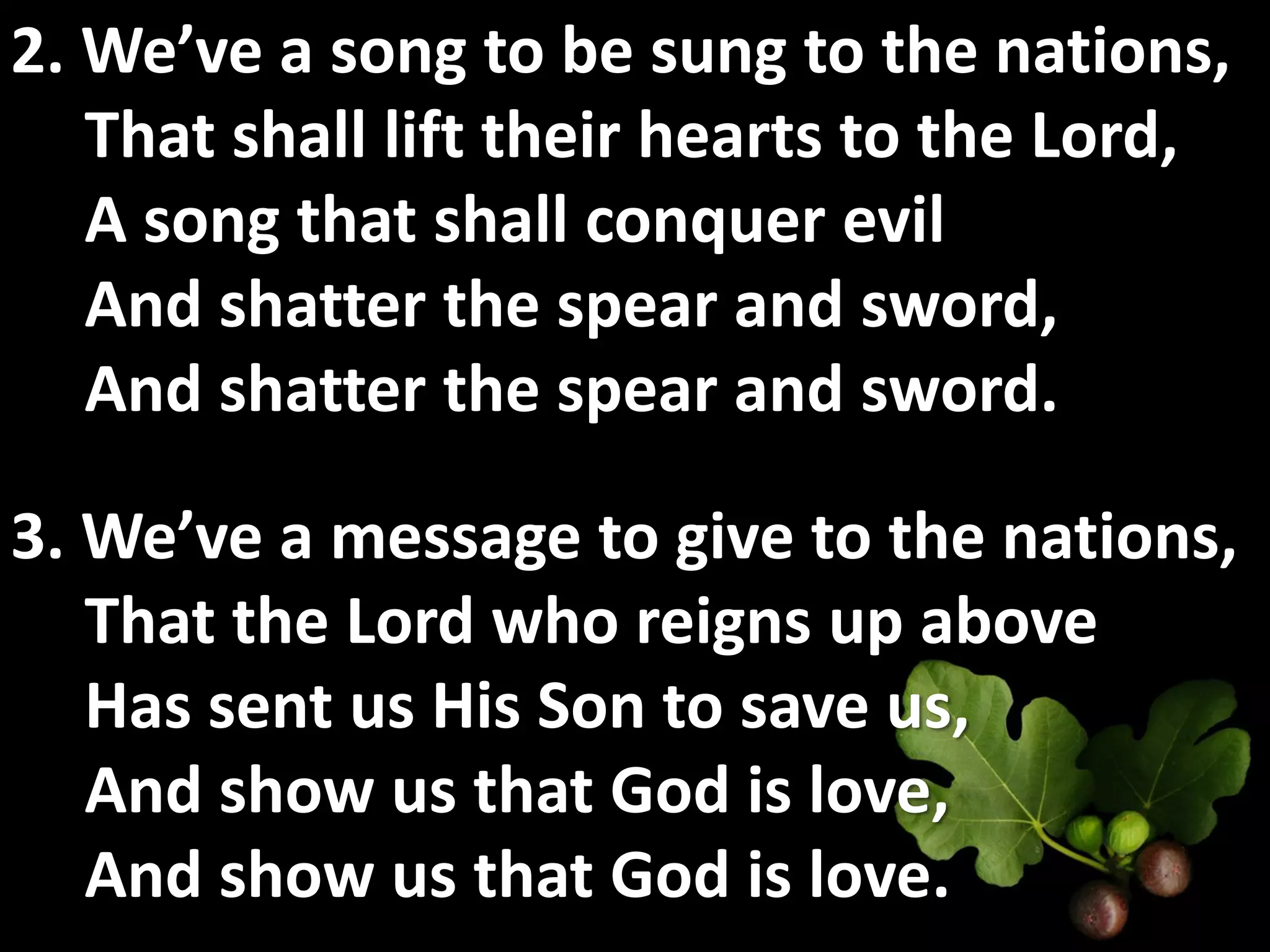 2. We’ve a song to be sung to the nations,
   That shall lift their hearts to the Lord,
   A song that shall conquer evil
   And shatter the spear and sword,
   And shatter the spear and sword.

3. We’ve a message to give to the nations,
   That the Lord who reigns up above
   Has sent us His Son to save us,
   And show us that God is love,
   And show us that God is love.
 