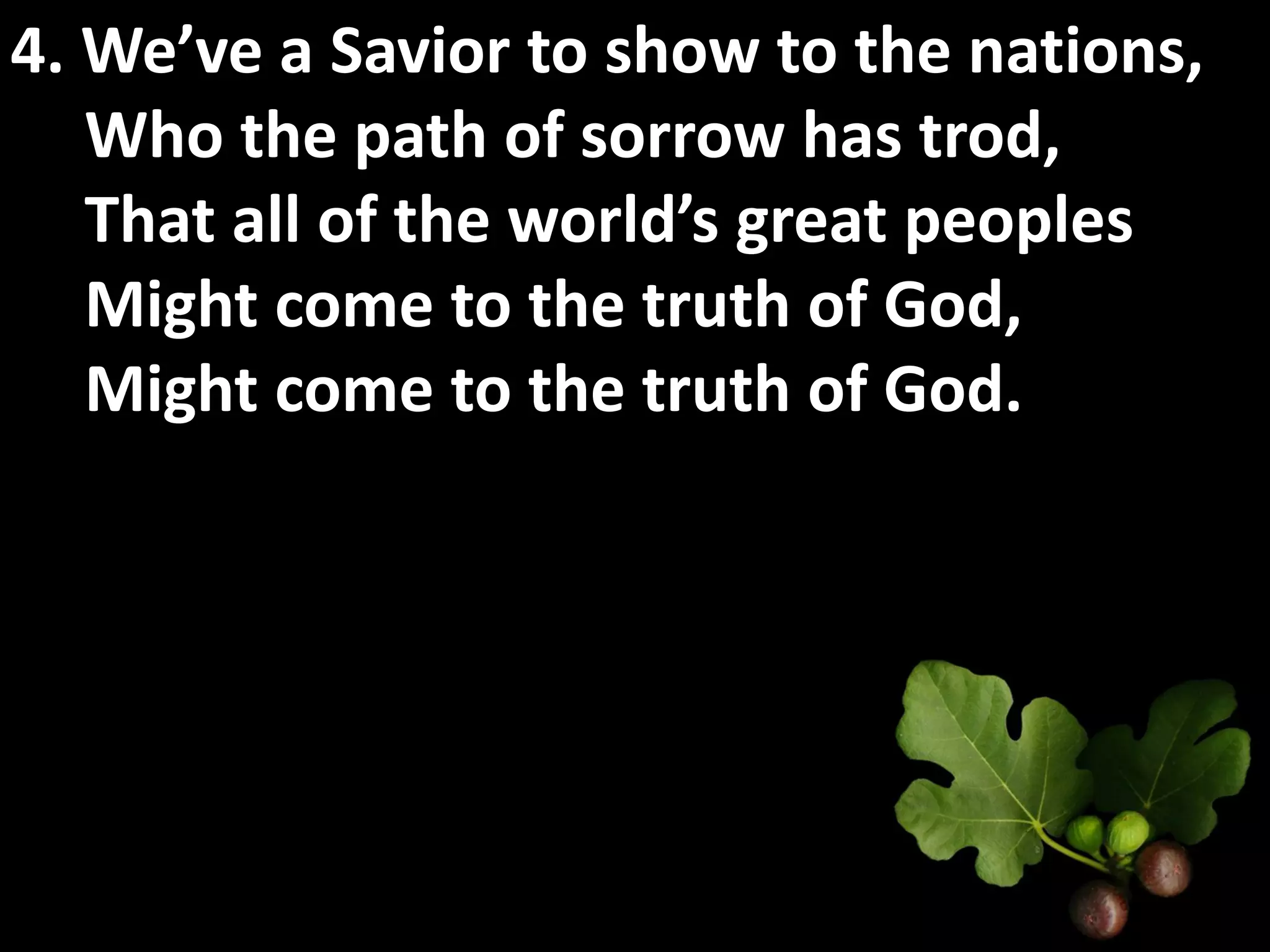 4. We’ve a Savior to show to the nations,
   Who the path of sorrow has trod,
   That all of the world’s great peoples
   Might come to the truth of God,
   Might come to the truth of God.
 