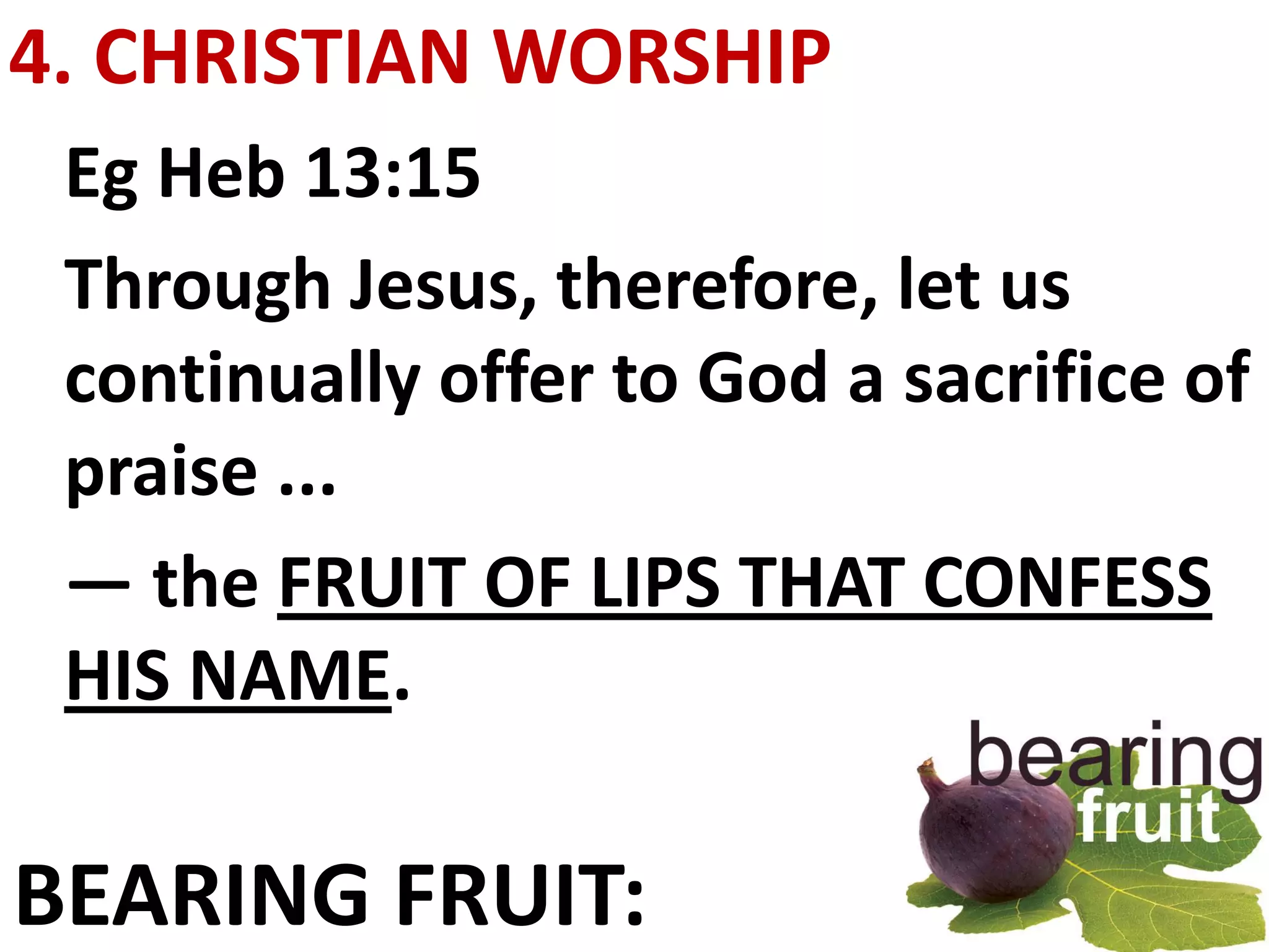 4. CHRISTIAN WORSHIP
 Eg Heb 13:15
 Through Jesus, therefore, let us
 continually offer to God a sacrifice of
 praise ...
 — the FRUIT OF LIPS THAT CONFESS
 HIS NAME.

BEARING FRUIT:
 