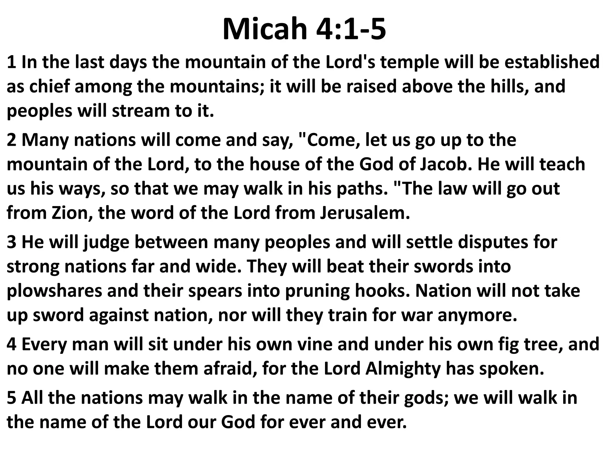 Micah 4:1-5
1 In the last days the mountain of the Lord's temple will be established
as chief among the mountains; it will be raised above the hills, and
peoples will stream to it.
2 Many nations will come and say, "Come, let us go up to the
mountain of the Lord, to the house of the God of Jacob. He will teach
us his ways, so that we may walk in his paths. "The law will go out
from Zion, the word of the Lord from Jerusalem.
3 He will judge between many peoples and will settle disputes for
strong nations far and wide. They will beat their swords into
plowshares and their spears into pruning hooks. Nation will not take
up sword against nation, nor will they train for war anymore.
4 Every man will sit under his own vine and under his own fig tree, and
no one will make them afraid, for the Lord Almighty has spoken.
5 All the nations may walk in the name of their gods; we will walk in
the name of the Lord our God for ever and ever.
 