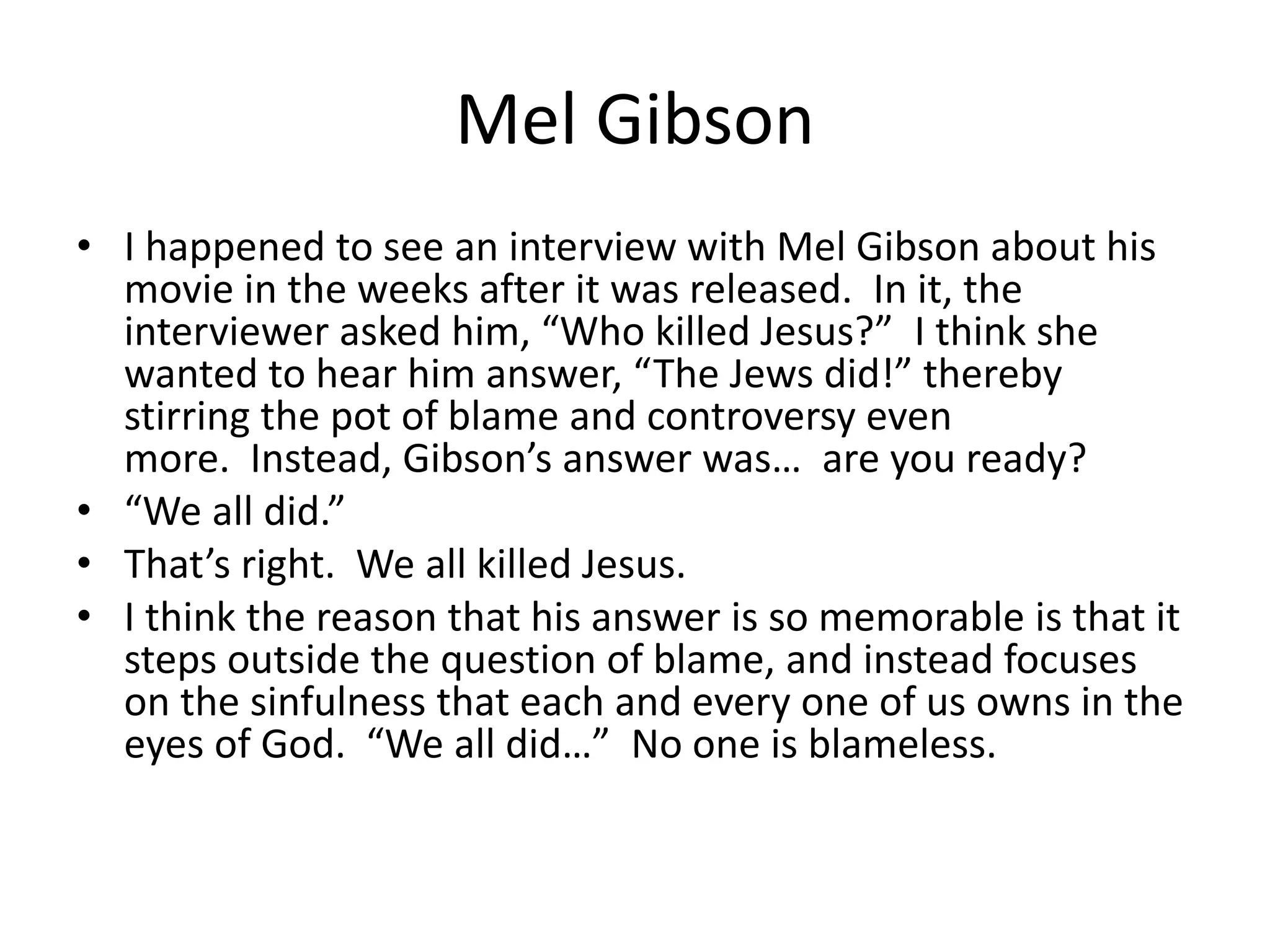 Mel Gibson
• I happened to see an interview with Mel Gibson about his
  movie in the weeks after it was released. In it, the
  interviewer asked him, “Who killed Jesus?” I think she
  wanted to hear him answer, “The Jews did!” thereby
  stirring the pot of blame and controversy even
  more. Instead, Gibson’s answer was… are you ready?
• “We all did.”
• That’s right. We all killed Jesus.
• I think the reason that his answer is so memorable is that it
  steps outside the question of blame, and instead focuses
  on the sinfulness that each and every one of us owns in the
  eyes of God. “We all did…” No one is blameless.
 