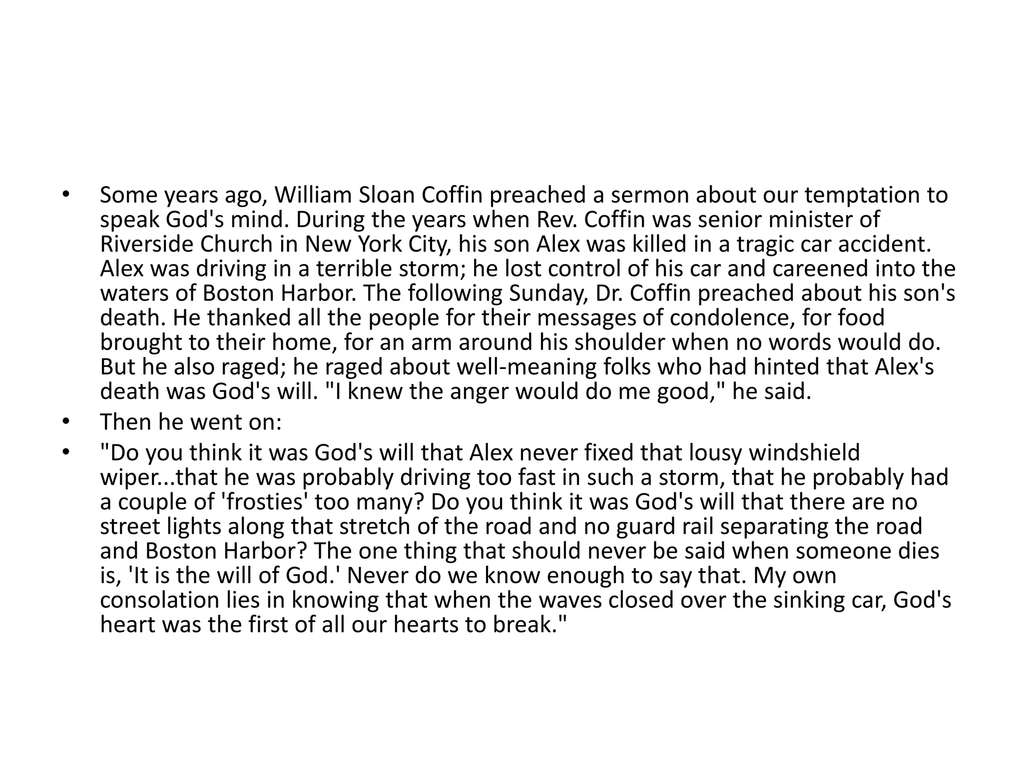•   Some years ago, William Sloan Coffin preached a sermon about our temptation to
    speak God's mind. During the years when Rev. Coffin was senior minister of
    Riverside Church in New York City, his son Alex was killed in a tragic car accident.
    Alex was driving in a terrible storm; he lost control of his car and careened into the
    waters of Boston Harbor. The following Sunday, Dr. Coffin preached about his son's
    death. He thanked all the people for their messages of condolence, for food
    brought to their home, for an arm around his shoulder when no words would do.
    But he also raged; he raged about well-meaning folks who had hinted that Alex's
    death was God's will. "I knew the anger would do me good," he said.
•   Then he went on:
•   "Do you think it was God's will that Alex never fixed that lousy windshield
    wiper...that he was probably driving too fast in such a storm, that he probably had
    a couple of 'frosties' too many? Do you think it was God's will that there are no
    street lights along that stretch of the road and no guard rail separating the road
    and Boston Harbor? The one thing that should never be said when someone dies
    is, 'It is the will of God.' Never do we know enough to say that. My own
    consolation lies in knowing that when the waves closed over the sinking car, God's
    heart was the first of all our hearts to break."
 