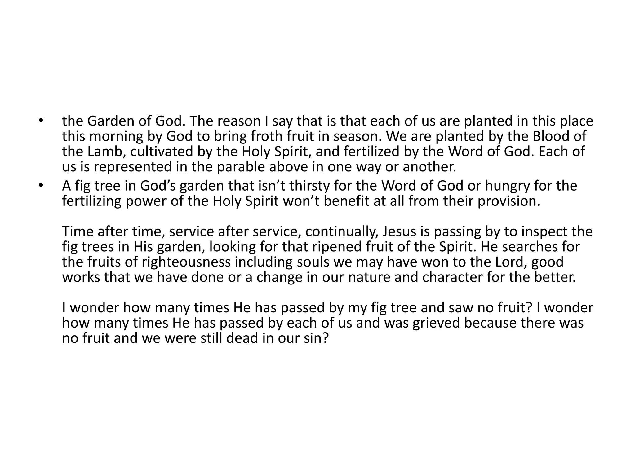 •   the Garden of God. The reason I say that is that each of us are planted in this place
    this morning by God to bring froth fruit in season. We are planted by the Blood of
    the Lamb, cultivated by the Holy Spirit, and fertilized by the Word of God. Each of
    us is represented in the parable above in one way or another.
•   A fig tree in God’s garden that isn’t thirsty for the Word of God or hungry for the
    fertilizing power of the Holy Spirit won’t benefit at all from their provision.
    Time after time, service after service, continually, Jesus is passing by to inspect the
    fig trees in His garden, looking for that ripened fruit of the Spirit. He searches for
    the fruits of righteousness including souls we may have won to the Lord, good
    works that we have done or a change in our nature and character for the better.
    I wonder how many times He has passed by my fig tree and saw no fruit? I wonder
    how many times He has passed by each of us and was grieved because there was
    no fruit and we were still dead in our sin?
 
