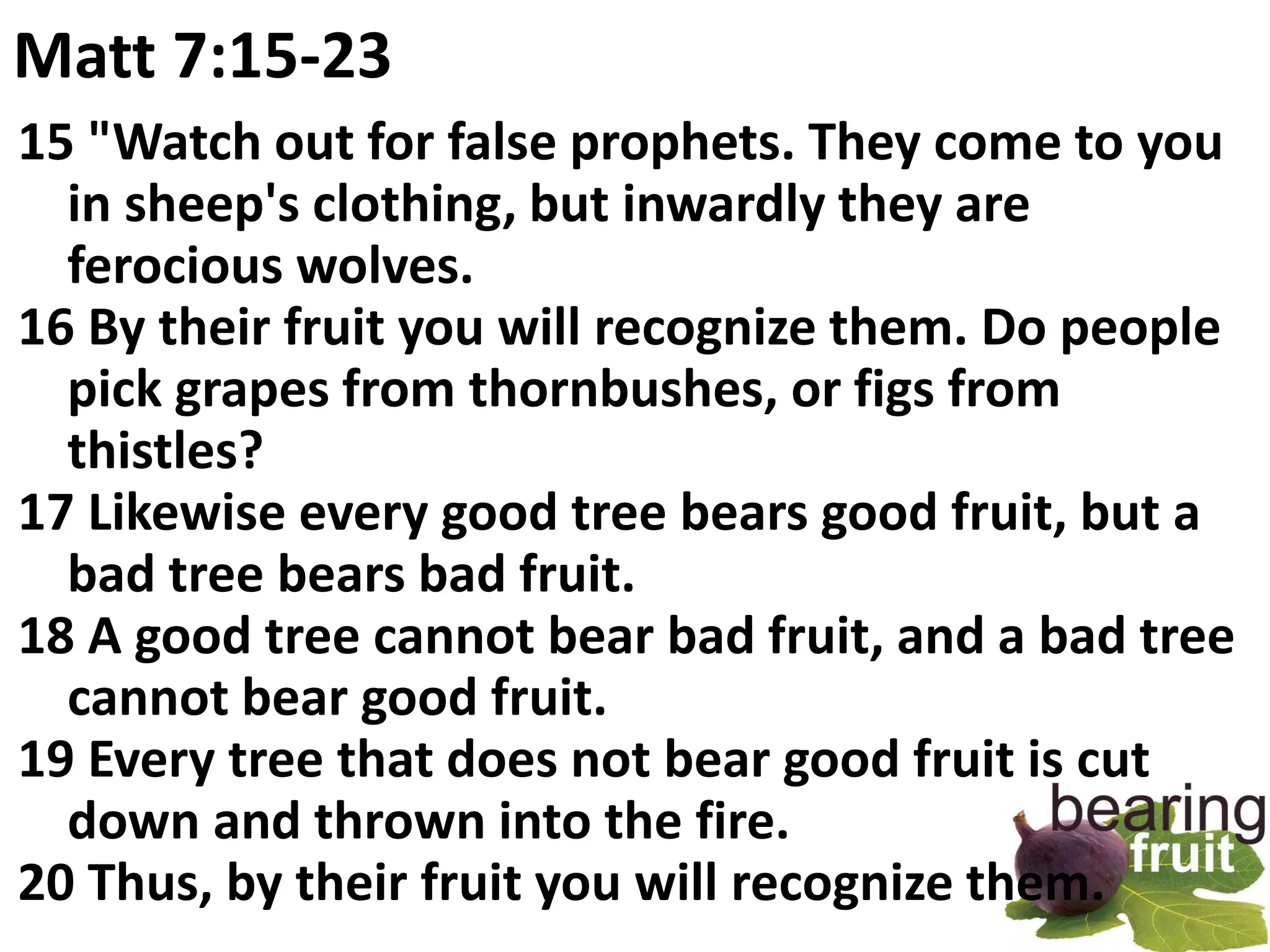 Matt 7:15-23
15 "Watch out for false prophets. They come to you
  in sheep's clothing, but inwardly they are
  ferocious wolves.
16 By their fruit you will recognize them. Do people
  pick grapes from thornbushes, or figs from
  thistles?
17 Likewise every good tree bears good fruit, but a
  bad tree bears bad fruit.
18 A good tree cannot bear bad fruit, and a bad tree
  cannot bear good fruit.
19 Every tree that does not bear good fruit is cut
  down and thrown into the fire.
20 Thus, by their fruit you will recognize them.
 
