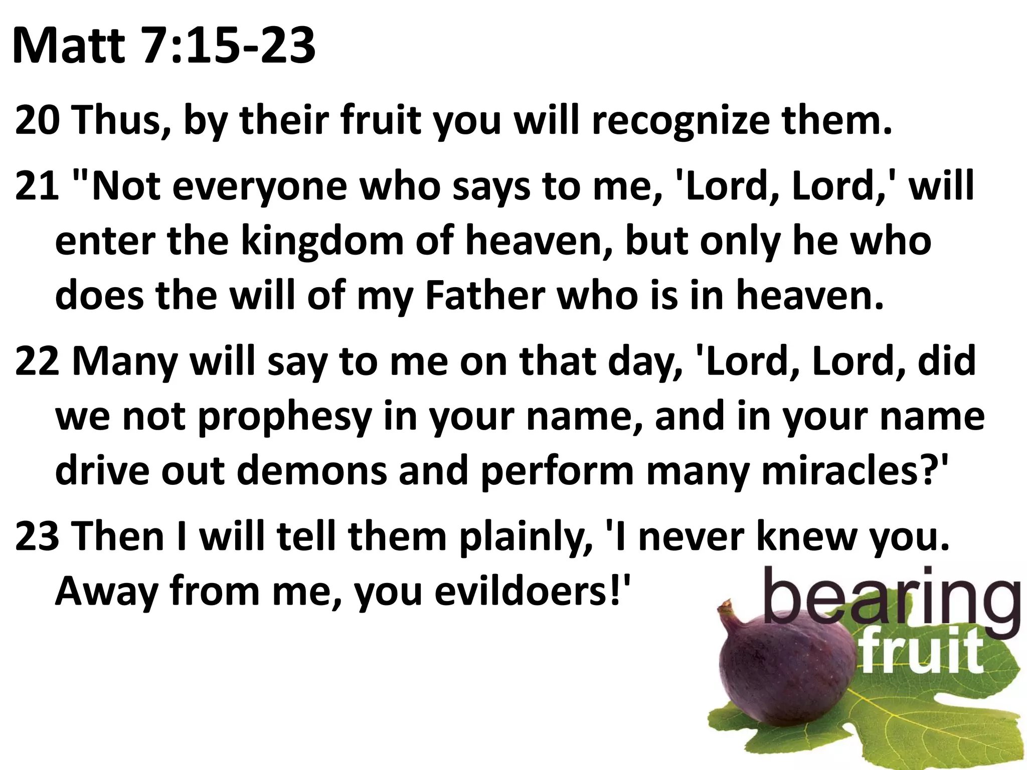 Matt 7:15-23
20 Thus, by their fruit you will recognize them.
21 "Not everyone who says to me, 'Lord, Lord,' will
  enter the kingdom of heaven, but only he who
  does the will of my Father who is in heaven.
22 Many will say to me on that day, 'Lord, Lord, did
  we not prophesy in your name, and in your name
  drive out demons and perform many miracles?'
23 Then I will tell them plainly, 'I never knew you.
  Away from me, you evildoers!'
 