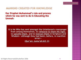 Our Prophet Muhammad’s role and processOur Prophet Muhammad’s role and process
which he was sent to do in Educating thewhich he was sent to do in Educating the
UmmahUmmah:
  It is He Who has sent amongst the Unlettered a messengerIt is He Who has sent amongst the Unlettered a messenger
from among themselves, tofrom among themselves, to rehearse to them His Signsrehearse to them His Signs,,
toto sanctify themsanctify them, and to, and to instruct theminstruct them in Scripture andin Scripture and
Wisdom― although they had been, before, in manifestWisdom― although they had been, before, in manifest
error―error―
((Qur’an: Jumu’ah:62: 2Qur’an: Jumu’ah:62: 2))
16All Rights Reserved©Zhulkeflee 2006
TASAWWUR ISLAMTASAWWUR ISLAM
 