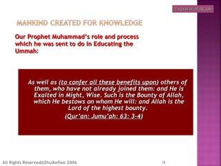 Our Prophet Muhammad’s role and processOur Prophet Muhammad’s role and process
which he was sent to do in Educating thewhich he was sent to do in Educating the
UmmahUmmah:
   As well as (As well as (to confer all these benefits uponto confer all these benefits upon) others of) others of
them, who have not already joined them: and He isthem, who have not already joined them: and He is
Exalted in Might, Wise. Such is the Bounty of Allah,Exalted in Might, Wise. Such is the Bounty of Allah,
which He bestows on whom He will: and Allah is thewhich He bestows on whom He will: and Allah is the
Lord of the highest bounty.Lord of the highest bounty.
((Qur’an: Jumu’ah: 63: 3-4Qur’an: Jumu’ah: 63: 3-4) ) 
18All Rights Reserved©Zhulkeflee 2006
TASAWWUR ISLAMTASAWWUR ISLAM
 