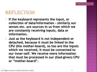  If the keyboard represents the input, orIf the keyboard represents the input, or
collection of data/information - similarly ourcollection of data/information - similarly our
senses etc. are sources in us from which wesenses etc. are sources in us from which we
are constantly receiving inputs, data orare constantly receiving inputs, data or
information.information.
 Just as the keyboard is not independent orJust as the keyboard is not independent or
detached, because it must be linked to thedetached, because it must be linked to the
CPU (the mother-board), so too are the inputsCPU (the mother-board), so too are the inputs
which we received, it must be connected towhich we received, it must be connected to
our inner-self. We receive mere informationour inner-self. We receive mere information
that must be processed in our (God-given) CPUthat must be processed in our (God-given) CPU
or “mother-board”.or “mother-board”.
19All Rights Reserved©Zhulkeflee 2006
TASAWWUR ISLAMTASAWWUR ISLAM
 