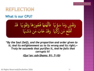 What is our CPU?
  
““By the Soul (Self), and the proportion and order given toBy the Soul (Self), and the proportion and order given to
it; And its enlightenment as to its wrong and its right;―it; And its enlightenment as to its wrong and its right;―
Truly he succeeds that purifies it, And he fails thatTruly he succeeds that purifies it, And he fails that
corrupts it!corrupts it!
((Qur’an: ash-Shams: 91: 7-10Qur’an: ash-Shams: 91: 7-10))
21All Rights Reserved©Zhulkeflee 2006
TASAWWUR ISLAMTASAWWUR ISLAM
 