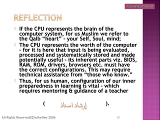  If the CPU represents the brain of theIf the CPU represents the brain of the
computer system, for us Muslim we refer tocomputer system, for us Muslim we refer to
the Qalb “heart” – your Self, Soul, mind;the Qalb “heart” – your Self, Soul, mind;
 The CPU represents the worth of the computerThe CPU represents the worth of the computer
– for it is here that input is being evaluated,– for it is here that input is being evaluated,
processed and systematically stored and madeprocessed and systematically stored and made
potentially useful – its inherent parts viz. BIOS,potentially useful – its inherent parts viz. BIOS,
RAM, ROM, drivers, browsers etc. must haveRAM, ROM, drivers, browsers etc. must have
the correct configurations. This may requirethe correct configurations. This may require
technical assistance from “those who know.”technical assistance from “those who know.”
 Thus, for us human, configuration of our innerThus, for us human, configuration of our inner
preparedness in learning is vital – whichpreparedness in learning is vital – which
requires mentoring & guidance of a teacherrequires mentoring & guidance of a teacher
( ).( ).
22All Rights Reserved©Zhulkeflee 2006
TASAWWUR ISLAMTASAWWUR ISLAM
 