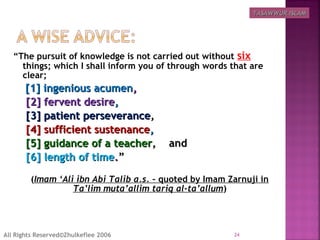 “The pursuit of knowledge is not carried out without six
things; which I shall inform you of through words that are
clear;
[1] ingenious acumen[1] ingenious acumen,,
[2] fervent desire[2] fervent desire,,
[3] patient perseverance[3] patient perseverance,,
[4] sufficient sustenance[4] sufficient sustenance,,
[5] guidance of a teacher[5] guidance of a teacher, and, and
[6] length of time[6] length of time..””
(Imam ‘Ali ibn Abi Talib a.s. – quoted by Imam Zarnuji in
Ta’lim muta’allim tariq al-ta’allum)
24All Rights Reserved©Zhulkeflee 2006
TASAWWUR ISLAMTASAWWUR ISLAM
 