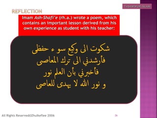 ImamImam Ash-Shafi’eAsh-Shafi’e (rh.a.) wrote a poem, which(rh.a.) wrote a poem, which
contains an important lesson derived from hiscontains an important lesson derived from his
own experience as student with his teacher:own experience as student with his teacher:
26All Rights Reserved©Zhulkeflee 2006
TASAWWUR ISLAMTASAWWUR ISLAM
 