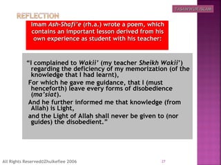 ImamImam Ash-Shafi’eAsh-Shafi’e (rh.a.) wrote a poem, which(rh.a.) wrote a poem, which
contains an important lesson derived from hiscontains an important lesson derived from his
own experience as student with his teacher:own experience as student with his teacher:
  “I complained to Wakii’ (my teacher Sheikh Wakii’)
regarding the deficiency of my memorization (of the
knowledge that I had learnt),
For which he gave me guidance, that I (must
henceforth) leave every forms of disobedience
(ma’siat).
And he further informed me that knowledge (from
Allah) is Light,
and the Light of Allah shall never be given to (nor
guides) the disobedient.”
27All Rights Reserved©Zhulkeflee 2006
TASAWWUR ISLAMTASAWWUR ISLAM
 