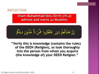 Imam Muhammad ibnu Sirrin (rh.a)Imam Muhammad ibnu Sirrin (rh.a)
advices and warns us Muslims:advices and warns us Muslims:
””Verily this is knowledge (contains the rules)Verily this is knowledge (contains the rules)
of the DEEN (Religion), so look thoroughlyof the DEEN (Religion), so look thoroughly
into the person from whom you acquireinto the person from whom you acquire
(the knowledge of) your DEEN Religion.”(the knowledge of) your DEEN Religion.”
28All Rights Reserved©Zhulkeflee 2006
TASAWWUR ISLAMTASAWWUR ISLAM
 