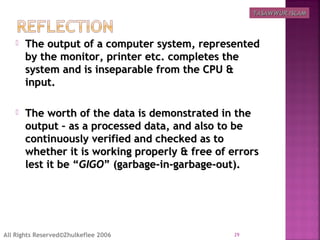  The output of a computer system, representedThe output of a computer system, represented
by the monitor, printer etc. completes theby the monitor, printer etc. completes the
system and is inseparable from the CPU &system and is inseparable from the CPU &
input.input.
 The worth of the data is demonstrated in theThe worth of the data is demonstrated in the
output – as a processed data, and also to beoutput – as a processed data, and also to be
continuously verified and checked as tocontinuously verified and checked as to
whether it is working properly & free of errorswhether it is working properly & free of errors
lest it be “lest it be “GIGOGIGO” (garbage-in-garbage-out).” (garbage-in-garbage-out).
29All Rights Reserved©Zhulkeflee 2006
TASAWWUR ISLAMTASAWWUR ISLAM
 