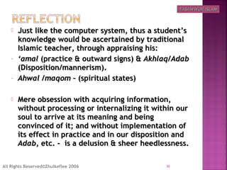 Just like the computer system, thus a student’sJust like the computer system, thus a student’s
knowledge would be ascertained by traditionalknowledge would be ascertained by traditional
Islamic teacher, through appraising his:Islamic teacher, through appraising his:
- ‘‘amalamal (practice & outward signs) &(practice & outward signs) & Akhlaq/AdabAkhlaq/Adab
(Disposition/mannerism).(Disposition/mannerism).
- Ahwal /maqomAhwal /maqom – (spiritual states)– (spiritual states)
 Mere obsession with acquiring information,Mere obsession with acquiring information,
without processing or internalizing it within ourwithout processing or internalizing it within our
soul to arrive at its meaning and beingsoul to arrive at its meaning and being
convinced of it; and without implementation ofconvinced of it; and without implementation of
its effect in practice and in our disposition andits effect in practice and in our disposition and
AdabAdab, etc. - is a delusion & sheer heedlessness., etc. - is a delusion & sheer heedlessness.
30All Rights Reserved©Zhulkeflee 2006
TASAWWUR ISLAMTASAWWUR ISLAM
 