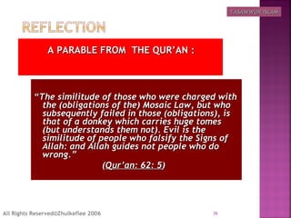 A PARABLE FROM THE QUR’AN :A PARABLE FROM THE QUR’AN :
““The similitude of those who were charged withThe similitude of those who were charged with
the (obligations of the) Mosaic Law, but whothe (obligations of the) Mosaic Law, but who
subsequently failed in those (obligations), issubsequently failed in those (obligations), is
that of a donkey which carries huge tomesthat of a donkey which carries huge tomes
(but understands them not). Evil is the(but understands them not). Evil is the
similitude of people who falsify the Signs ofsimilitude of people who falsify the Signs of
Allah: and Allah guides not people who doAllah: and Allah guides not people who do
wrong.”wrong.”
((Qur’an: 62: 5Qur’an: 62: 5) ) 
36All Rights Reserved©Zhulkeflee 2006
TASAWWUR ISLAMTASAWWUR ISLAM
 