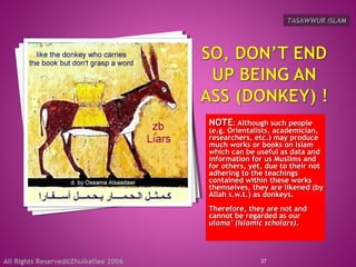 NOTENOTE: Although such people: Although such people
(e.g. Orientalists, academician,(e.g. Orientalists, academician,
researchers, etc.) may produceresearchers, etc.) may produce
much works or books on Islammuch works or books on Islam
which can be useful as data andwhich can be useful as data and
information for us Muslims andinformation for us Muslims and
for others, yet, due to their notfor others, yet, due to their not
adhering to the teachingsadhering to the teachings
contained within these workscontained within these works
themselves, they are likened (bythemselves, they are likened (by
Allah s.w.t.) as donkeys.Allah s.w.t.) as donkeys.
Therefore, they are not andTherefore, they are not and
cannot be regarded as ourcannot be regarded as our
ulama’ (Islamic scholars)ulama’ (Islamic scholars)..
37
TASAWWUR ISLAMTASAWWUR ISLAM
All Rights Reserved©Zhulkeflee 2006
 