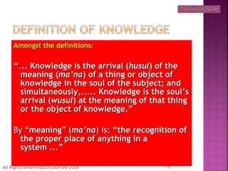 Amongst the definitions:Amongst the definitions:
““... Knowledge is the arrival (... Knowledge is the arrival (husulhusul) of the) of the
meaning (meaning (ma’nama’na) of a thing or object of) of a thing or object of
knowledge in the soul of the subject; andknowledge in the soul of the subject; and
simultaneously,..... Knowledge is the soul’ssimultaneously,..... Knowledge is the soul’s
arrival (arrival (wusulwusul) at the meaning of that thing) at the meaning of that thing
or the object of knowledge.”or the object of knowledge.”
By “By “meaningmeaning” (” (ma’nama’na) is:) is: “the recognition of“the recognition of
the proper place of anything in athe proper place of anything in a
system ...”system ...”
39All Rights Reserved©Zhulkeflee 2006
TASAWWUR ISLAMTASAWWUR ISLAM
 