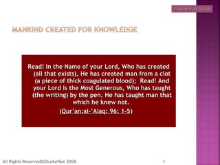 Read! In the Name of your Lord, Who has createdRead! In the Name of your Lord, Who has created
(all that exists), He has created man from a clot(all that exists), He has created man from a clot
(a piece of thick coagulated blood);  Read! And(a piece of thick coagulated blood);  Read! And
your Lord is the Most Generous, Who has taughtyour Lord is the Most Generous, Who has taught
(the writing) by the pen. He has taught man that(the writing) by the pen. He has taught man that
which he knew not.which he knew not.
((Qur’an:al-’Alaq: 96: 1-5Qur’an:al-’Alaq: 96: 1-5)  )  
4All Rights Reserved©Zhulkeflee 2006
TASAWWUR ISLAMTASAWWUR ISLAM
 