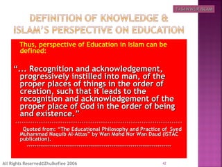 Thus, perspective of Education in Islam can be
defined:
““... Recognition and acknowledgement,... Recognition and acknowledgement,
progressively instilled into man, of theprogressively instilled into man, of the
proper places of things in the order ofproper places of things in the order of
creation, such that it leads to thecreation, such that it leads to the
recognition and acknowledgement of therecognition and acknowledgement of the
proper place of God in the order of beingproper place of God in the order of being
and existence.”and existence.”
------------------------------------------------------------------------------------------------------------------------------------------------------------
Quoted from: “The Educational Philosophy and Practice of SyedQuoted from: “The Educational Philosophy and Practice of Syed
Muhammad Naquib Al-Attas” by Wan Mohd Nor Wan Daud (ISTACMuhammad Naquib Al-Attas” by Wan Mohd Nor Wan Daud (ISTAC
publication).publication).
------------------------------------------------------------------------------------------------------------------------------------------------------
42All Rights Reserved©Zhulkeflee 2006
TASAWWUR ISLAMTASAWWUR ISLAM
 