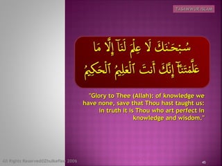 "Glory to Thee (Allah): of knowledge we"Glory to Thee (Allah): of knowledge we
have none, save that Thou hast taught us:have none, save that Thou hast taught us:
in truth it is Thou who art perfect inin truth it is Thou who art perfect in
knowledge and wisdom."knowledge and wisdom."
45
TASAWWUR ISLAMTASAWWUR ISLAM
All Rights Reserved©Zhulkeflee 2006
 