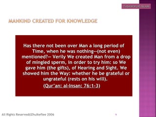 Has there not been over Man a long period ofHas there not been over Man a long period of
Time, when he was nothing--(not even)Time, when he was nothing--(not even)
mentioned?― Verily We created Man from a dropmentioned?― Verily We created Man from a drop
of mingled sperm, in order to try him: so Weof mingled sperm, in order to try him: so We
gave him (the gifts), of Hearing and Sight. Wegave him (the gifts), of Hearing and Sight. We
showed him the Way: whether he be grateful orshowed him the Way: whether he be grateful or
ungrateful (rests on his will).ungrateful (rests on his will).
((Qur’an: al-Insan: 76:1-3Qur’an: al-Insan: 76:1-3)  )  
6All Rights Reserved©Zhulkeflee 2006
TASAWWUR ISLAMTASAWWUR ISLAM
 