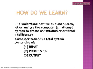• To understand how we as human learn,To understand how we as human learn,
let us analyse the computer (an attemptlet us analyse the computer (an attempt
by man to create an imitation or artificialby man to create an imitation or artificial
intelligence)intelligence)
•Computerization is a total systemComputerization is a total system
comprising of:comprising of:
[1] INPUT[1] INPUT
[2] PROCESSING[2] PROCESSING
[3] OUTPUT[3] OUTPUT
7All Rights Reserved©Zhulkeflee 2006
TASAWWUR ISLAMTASAWWUR ISLAM
 