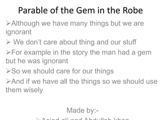 Parable of the Gem in the Robe
Although we have many things but we are
ignorant
 We don’t care about thing and our stuff
For example in the story the man had a gem
but he was ignorant
So we should care for our things
And if we have all the things so we should use
them wisely
Made by:-
 