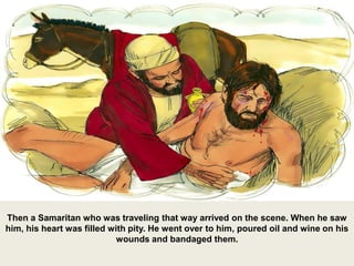Then a Samaritan who was traveling that way arrived on the scene. When he saw
him, his heart was filled with pity. He went over to him, poured oil and wine on his
wounds and bandaged them.
 