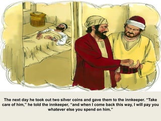 The next day he took out two silver coins and gave them to the innkeeper. “Take
care of him,” he told the innkeeper, “and when I come back this way, I will pay you
whatever else you spend on him.”
 