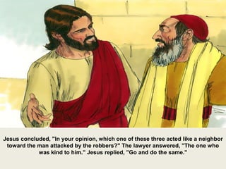 Jesus concluded, "In your opinion, which one of these three acted like a neighbor
toward the man attacked by the robbers?" The lawyer answered, "The one who
was kind to him." Jesus replied, "Go and do the same."
 