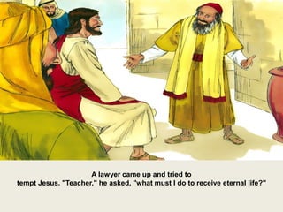 A lawyer came up and tried to
tempt Jesus. "Teacher," he asked, "what must I do to receive eternal life?"
 