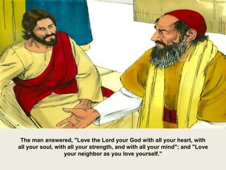 The man answered, "Love the Lord your God with all your heart, with
all your soul, with all your strength, and with all your mind"; and "Love
your neighbor as you love yourself."
 