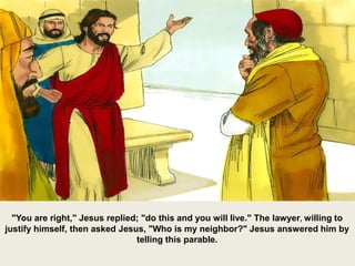 "You are right," Jesus replied; "do this and you will live." The lawyer, willing to
justify himself, then asked Jesus, "Who is my neighbor?" Jesus answered him by
telling this parable.
 