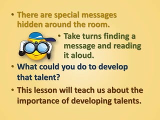 • There are special messages
hidden around the room.
• Take turns finding a
message and reading
it aloud.
• What could you do to develop
that talent?
• This lesson will teach us about the
importance of developing talents.
 