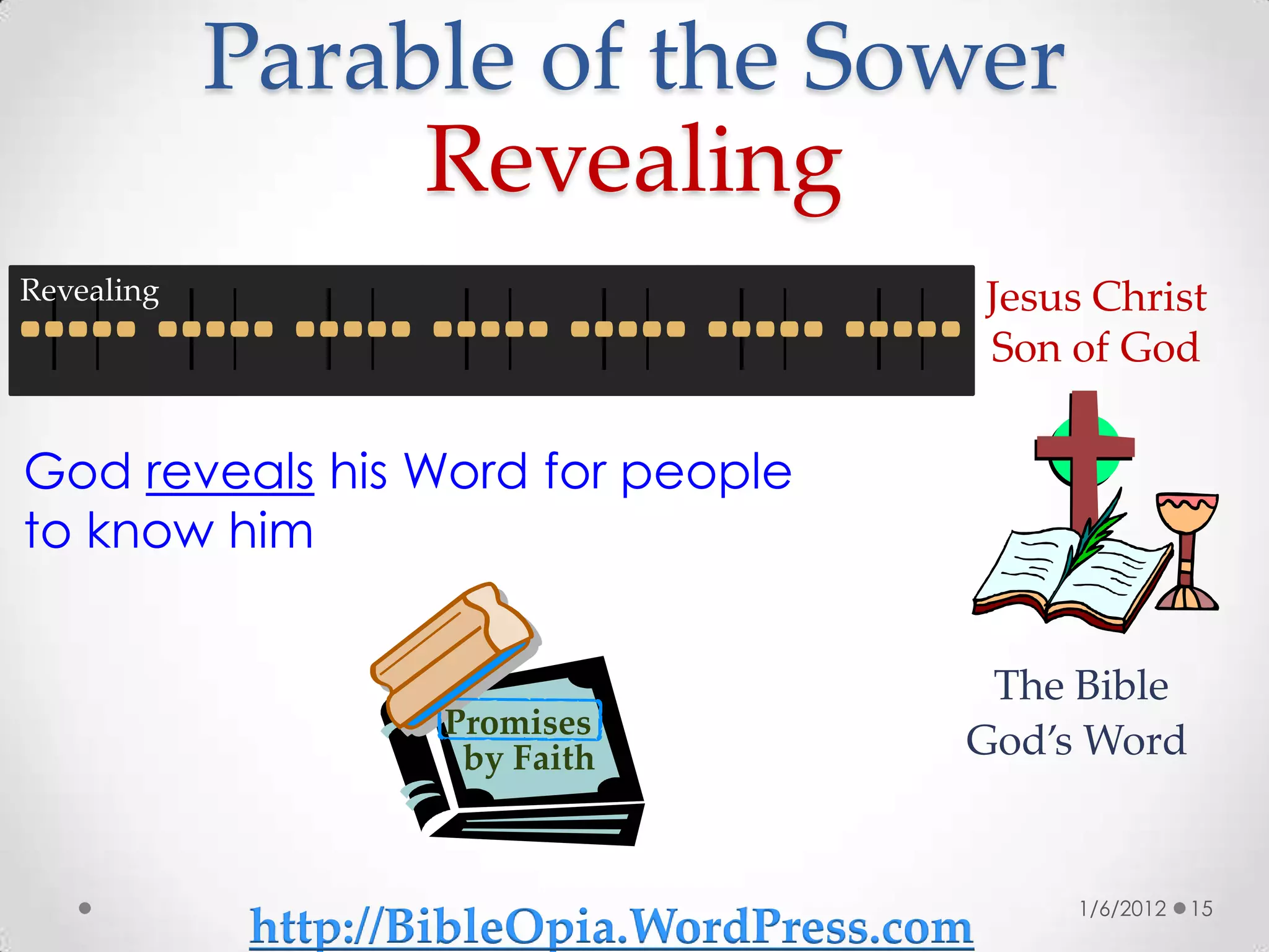 Parable of the Sower
                 Revealing
Revealing                                     Jesus Christ
                                              Son of God


God reveals his Word for people
to know him


                                           The Bible
                     Promises
                      by Faith            God’s Word


                                                  1/6/2012   15
             http://BibleOpia.WordPress.com
 