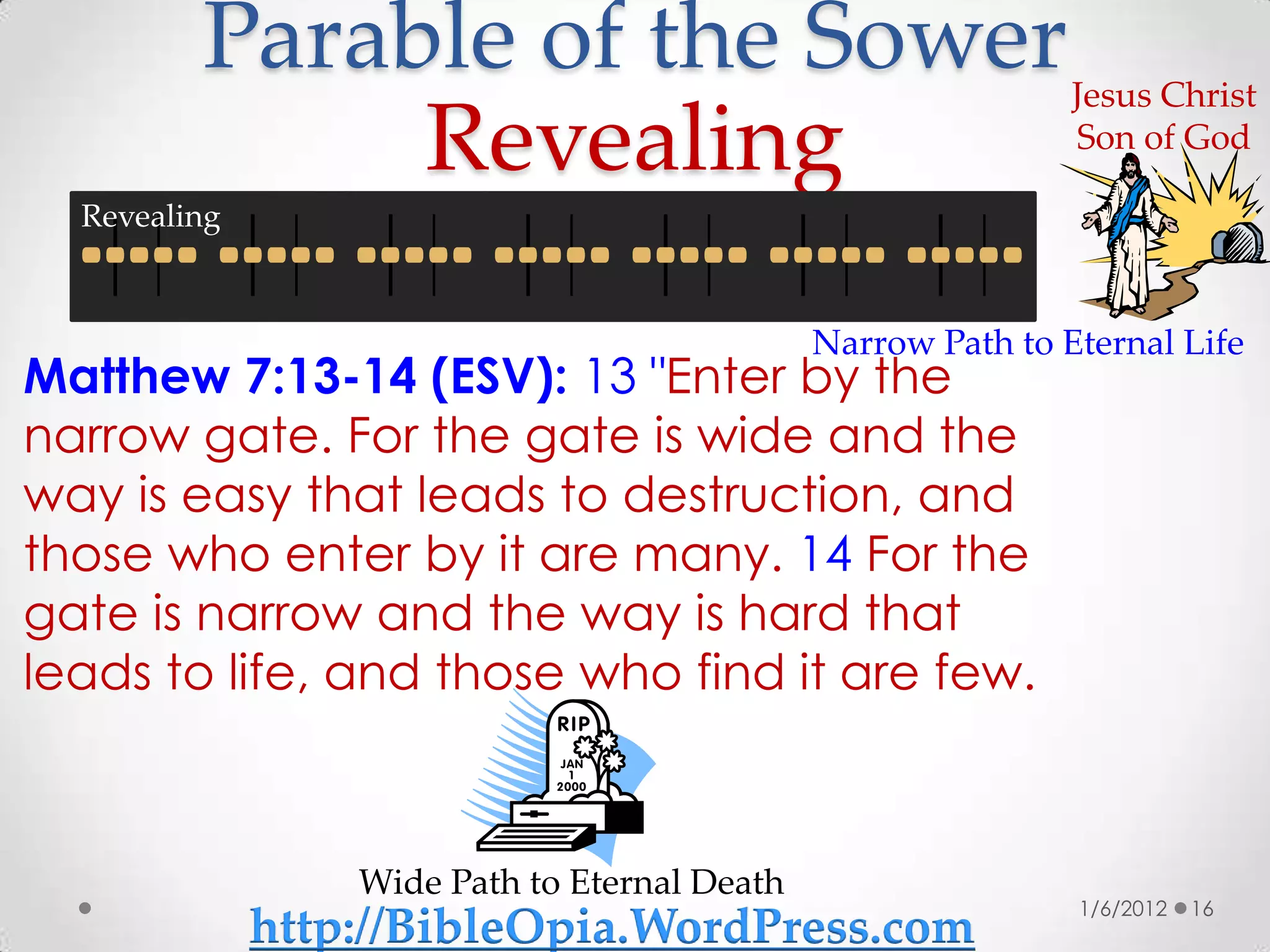 Parable of the Sower                                  Jesus Christ
              Revealing                                        Son of God

  Revealing



                                               Narrow Path to Eternal Life
Matthew 7:13-14 (ESV): 13 "Enter by the
narrow gate. For the gate is wide and the
way is easy that leads to destruction, and
those who enter by it are many. 14 For the
gate is narrow and the way is hard that
leads to life, and those who find it are few.



                  Wide Path to Eternal Death
                                                               1/6/2012   16
              http://BibleOpia.WordPress.com
 