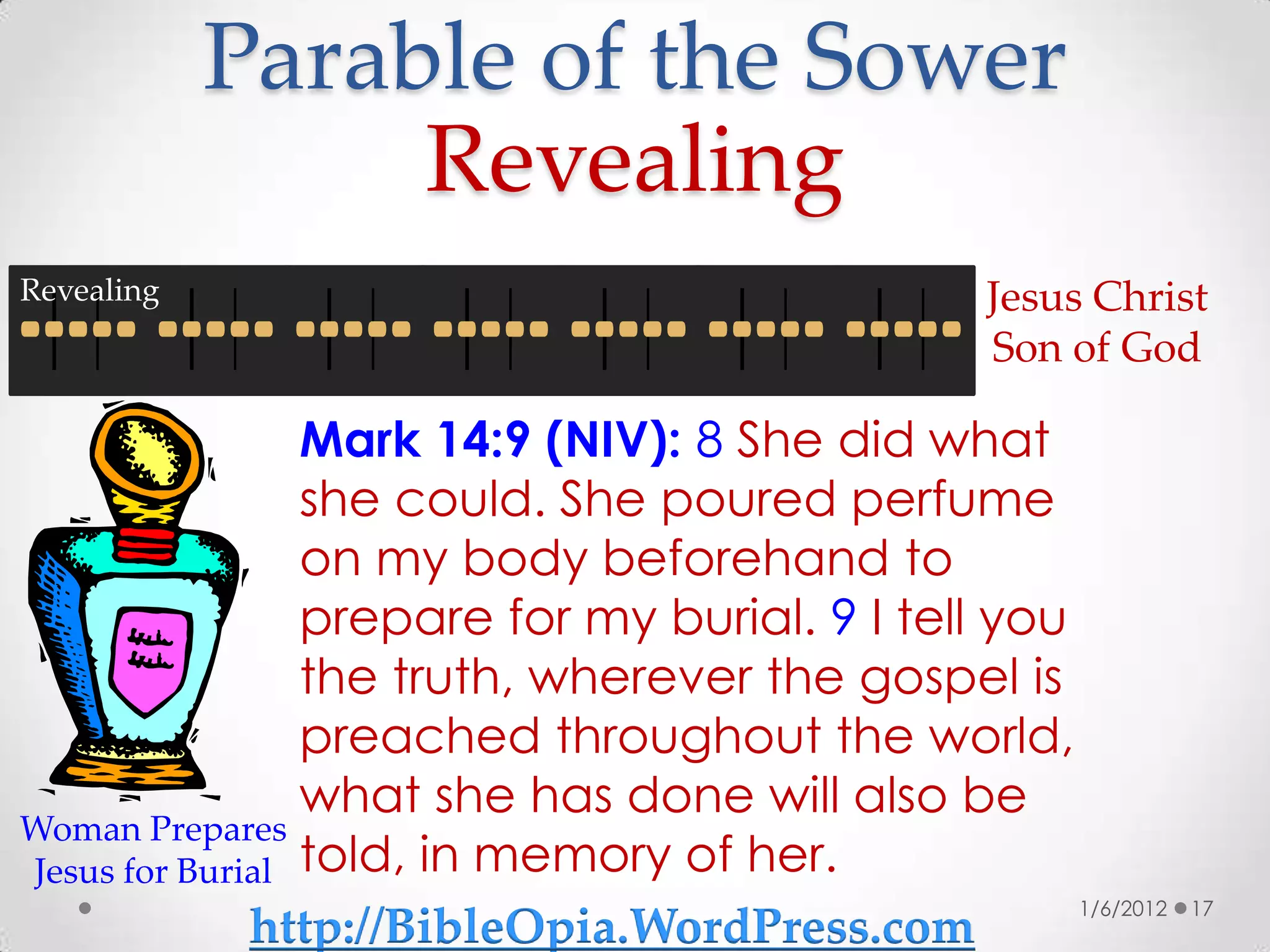 Parable of the Sower
                 Revealing
Revealing                                          Jesus Christ
                                                   Son of God

                 Mark 14:9 (NIV): 8 She did what
                 she could. She poured perfume
                 on my body beforehand to
                 prepare for my burial. 9 I tell you
                 the truth, wherever the gospel is
                 preached throughout the world,
                 what she has done will also be
Woman Prepares
Jesus for Burial told, in memory of her.
                                                     1/6/2012   17
              http://BibleOpia.WordPress.com
 