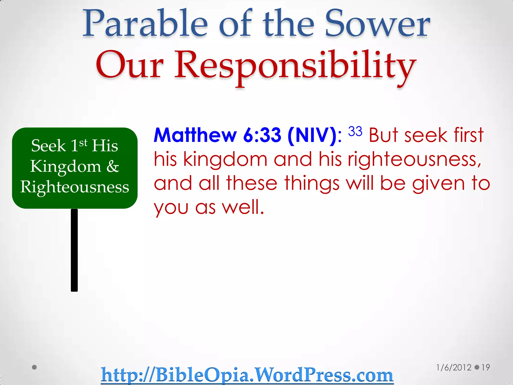 Parable of the Sower
        Our Responsibility
 Seek 1st His
                Matthew 6:33 (NIV): 33 But seek first
 Kingdom &      his kingdom and his righteousness,
Righteousness   and all these things will be given to
                you as well.




                                              1/6/2012   19
         http://BibleOpia.WordPress.com
 
