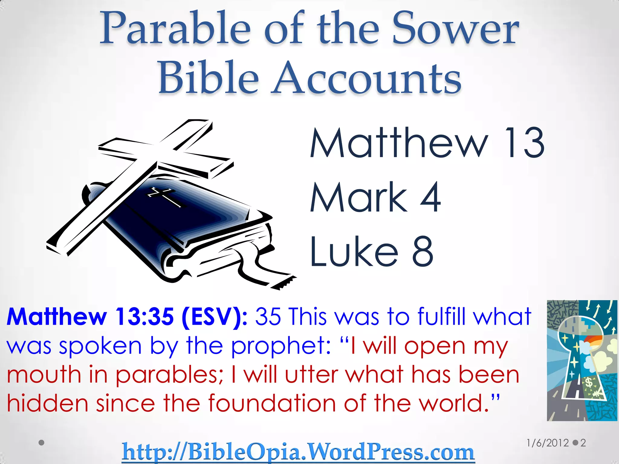 Parable of the Sower
          Bible Accounts
                           Matthew 13
                           Mark 4
                           Luke 8
Matthew 13:35 (ESV): 35 This was to fulfill what
was spoken by the prophet: “I will open my
mouth in parables; I will utter what has been
hidden since the foundation of the world.”
                                               1/6/2012   2
          http://BibleOpia.WordPress.com
 