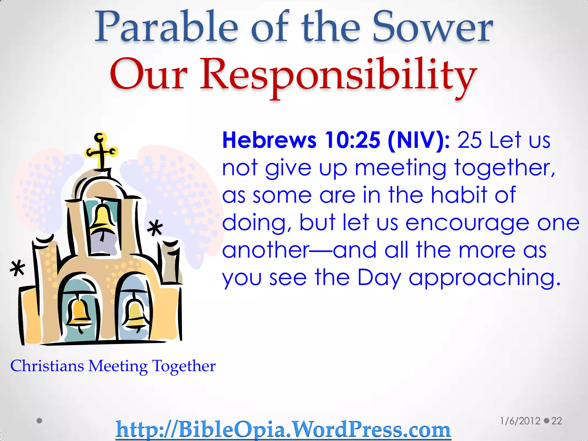 Parable of the Sower
           Our Responsibility
                              Hebrews 10:25 (NIV): 25 Let us
                              not give up meeting together,
                              as some are in the habit of
                              doing, but let us encourage one
                              another—and all the more as
                              you see the Day approaching.


Christians Meeting Together


                                                      1/6/2012   22
             http://BibleOpia.WordPress.com
 