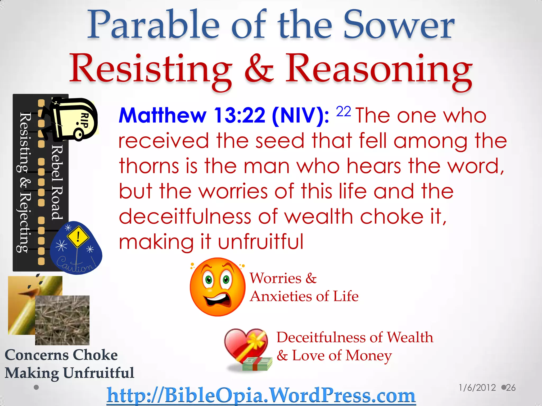 Parable of the Sower
                                      Resisting & Reasoning
                                        Matthew 13:22 (NIV): 22 The one who
 Resisting & Rejecting




                                        received the seed that fell among the
                         Rebel Road




                                        thorns is the man who hears the word,
                                        but the worries of this life and the
                                        deceitfulness of wealth choke it,
                                        making it unfruitful
                                                    Worries &
                                                    Anxieties of Life

                                                        Deceitfulness of Wealth
Concerns Choke                                          & Love of Money
Making Unfruitful
                                                                                  1/6/2012   26
                                       http://BibleOpia.WordPress.com
 