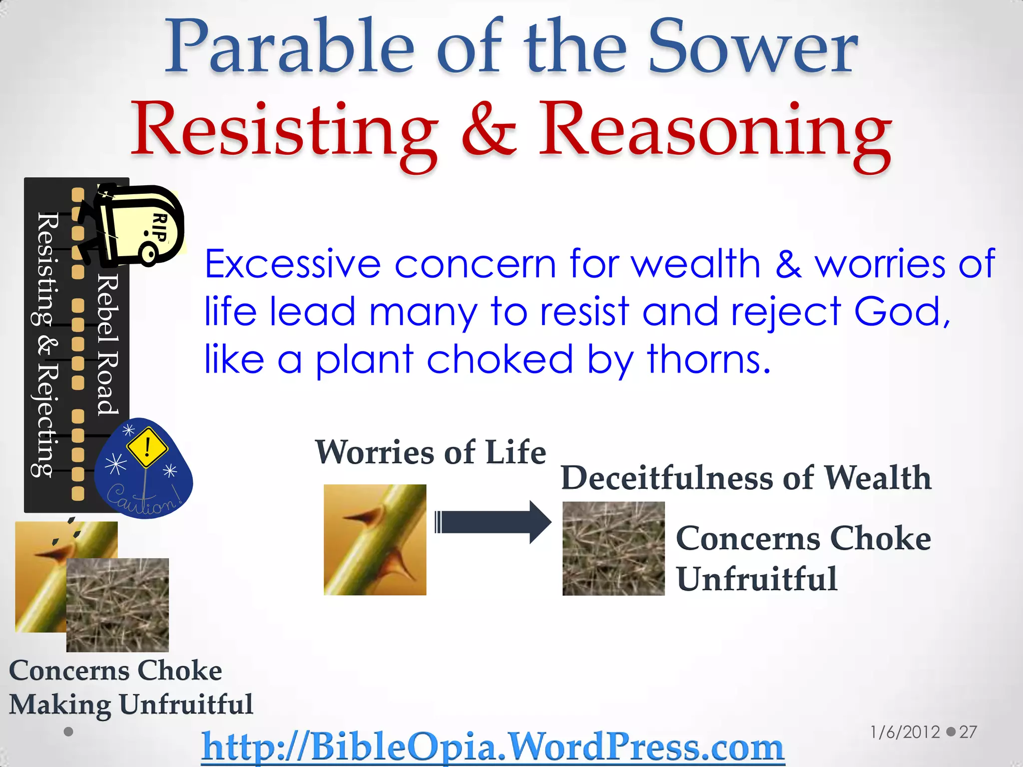 Parable of the Sower
                                      Resisting & Reasoning
 Resisting & Rejecting




                                        Excessive concern for wealth & worries of
                         Rebel Road




                                        life lead many to resist and reject God,
                                        like a plant choked by thorns.

                                             Worries of Life
                                                               Deceitfulness of Wealth
                                                                      Concerns Choke
                                                                      Unfruitful

Concerns Choke
Making Unfruitful
                                                                                  1/6/2012   27
                                       http://BibleOpia.WordPress.com
 