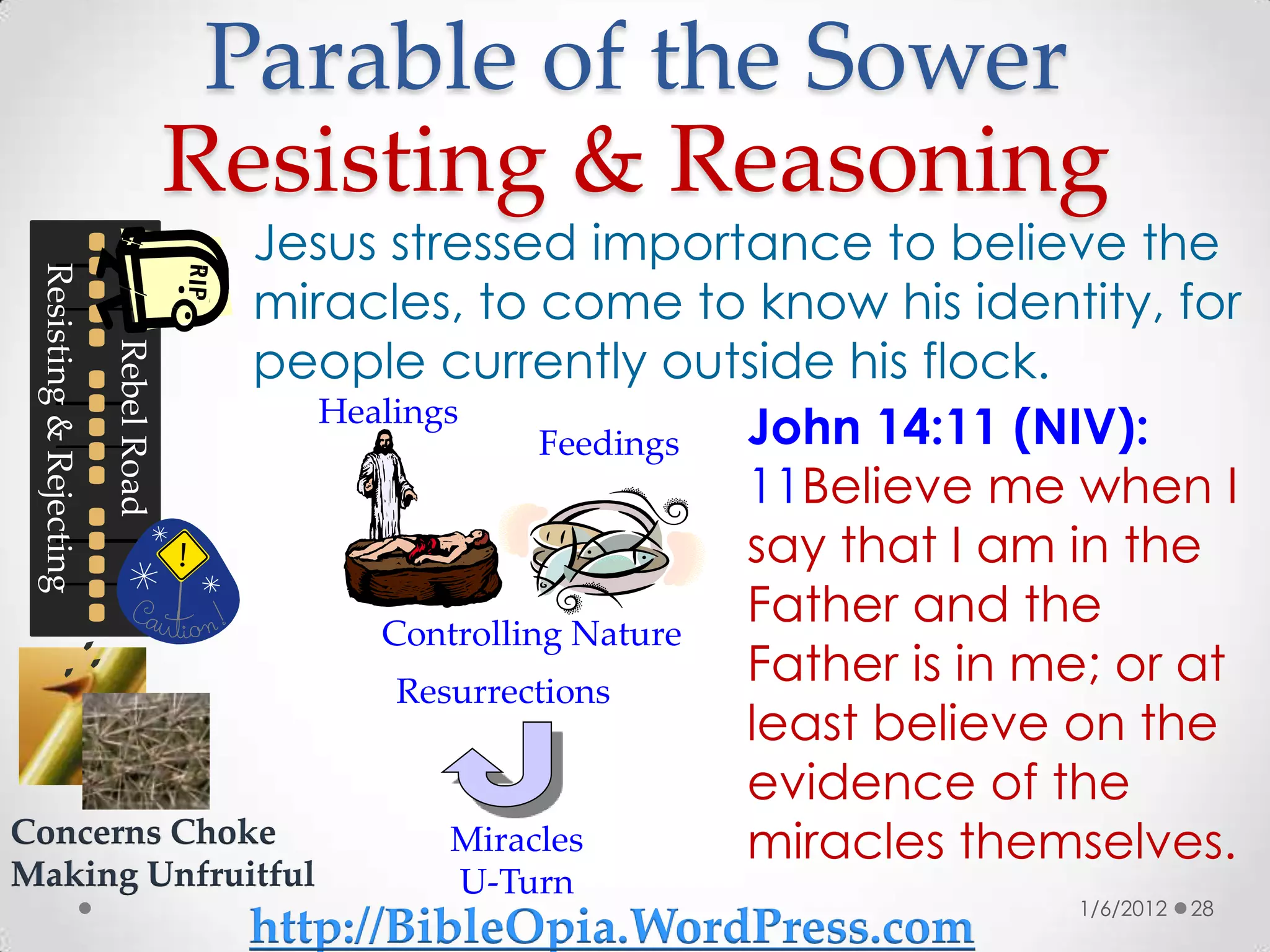 Parable of the Sower
                                      Resisting & Reasoning
             Jesus stressed importance to believe the
 Resisting & Rejecting




             miracles, to come to know his identity, for
             people currently outside his flock.
                         Rebel Road




                Healings
                             Feedings John 14:11 (NIV):
                                      11Believe me when I
                                      say that I am in the
                   Controlling Nature
                                      Father and the
                    Resurrections
                                      Father is in me; or at
                                      least believe on the
                                      evidence of the
Concerns Choke         Miracles       miracles themselves.
Making Unfruitful                              U-Turn
                                                                        1/6/2012   28
                                       http://BibleOpia.WordPress.com
 