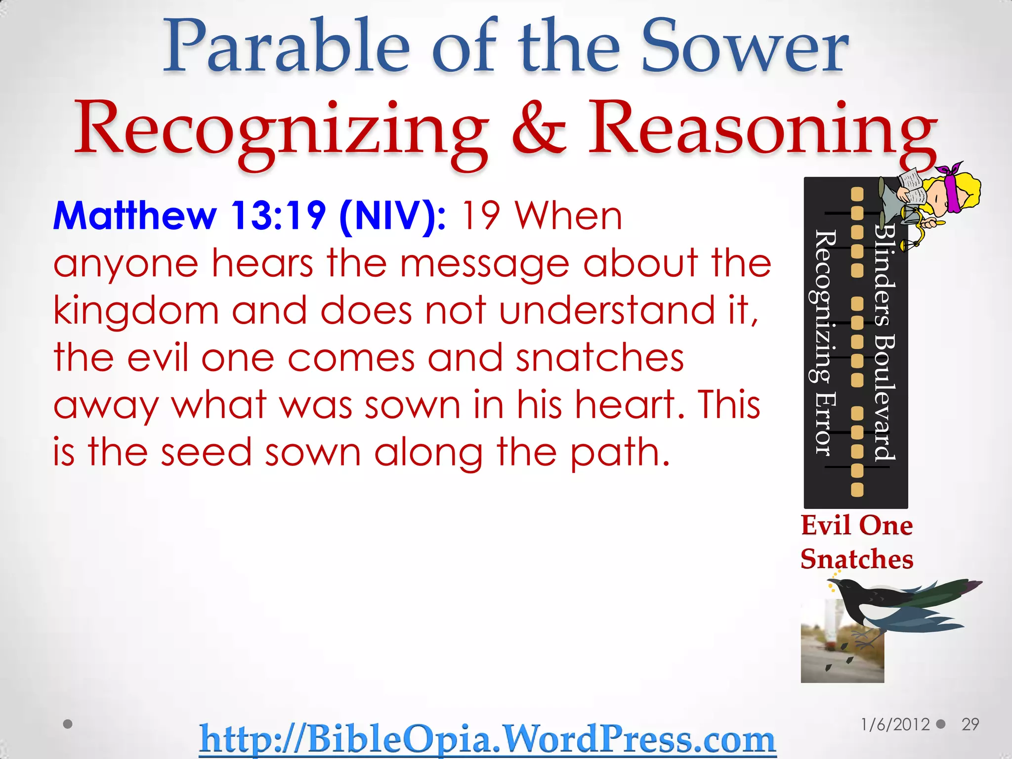 Parable of the Sower
 Recognizing & Reasoning
Matthew 13:19 (NIV): 19 When




                                                            Blinders Boulevard
                                        Recognizing Error
anyone hears the message about the
kingdom and does not understand it,
the evil one comes and snatches
away what was sown in his heart. This
is the seed sown along the path.
                                        Evil One
                                        Snatches




                                                            1/6/2012             29
       http://BibleOpia.WordPress.com
 
